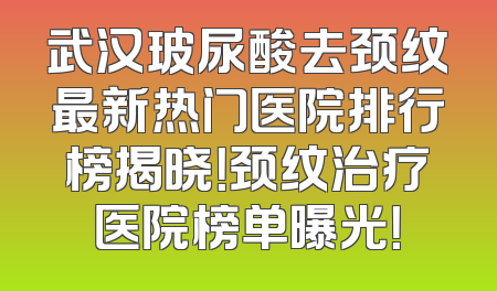 武汉玻尿酸去颈纹最新热门医院排行榜揭晓！颈纹治疗医院榜单曝光！