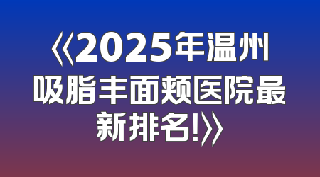 《2025年温州吸脂丰面颊医院最新排名！》