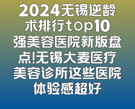 2024无锡逆龄术排行top10强美容医院新版盘点！无锡大麦医疗美容诊所这些医院体验感超好