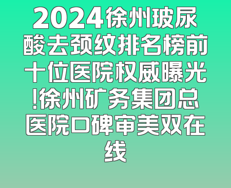 2024徐州玻尿酸去颈纹排名榜前十位医院权威曝光！徐州矿务集团总医院口碑审美双在线