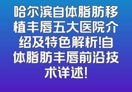 哈尔滨自体脂肪移植丰唇五大医院介绍及特色解析！自体脂肪丰唇前沿技术详述！