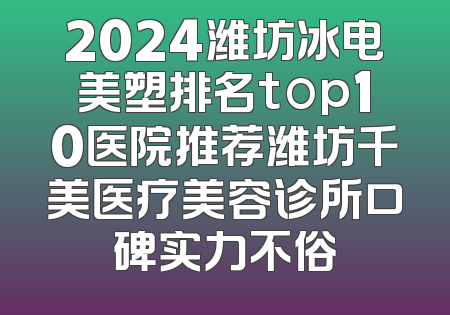 2024潍坊冰电美塑排名top10医院推荐潍坊千美医疗美容诊所口碑实力不俗