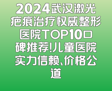 2024武汉激光疤痕治疗权威整形医院TOP10口碑推荐！儿童医院实力信赖、价格公道