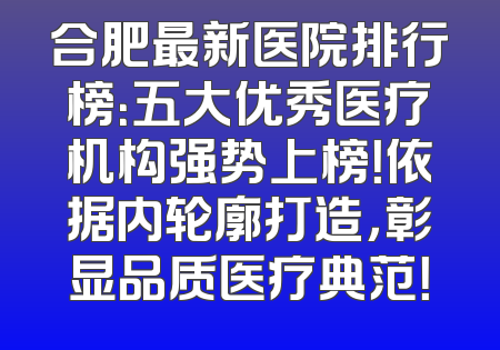 合肥最新医院排行榜：五大优秀医疗机构强势上榜！依据内轮廓打造，彰显品质医疗典范！
