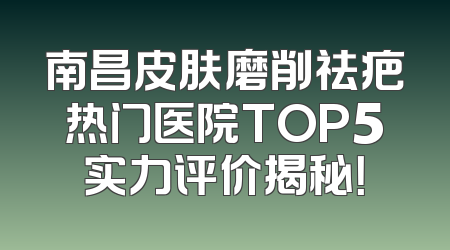南昌皮肤磨削祛疤热门医院TOP5实力评价揭秘！