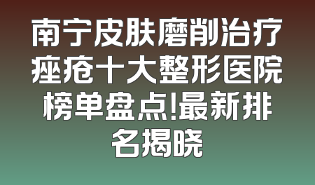 南宁皮肤磨削治疗痤疮十大整形医院榜单盘点！最新排名揭晓