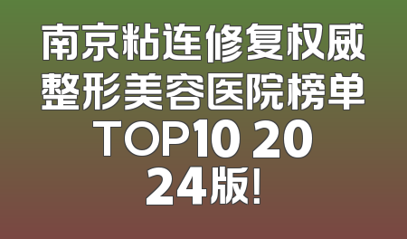南京粘连修复权威整形美容医院榜单TOP10 2024版！