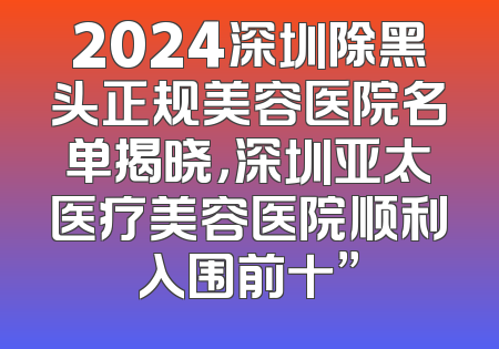 2024深圳除黑头正规美容医院名单揭晓，深圳亚太医疗美容医院顺利入围前十”