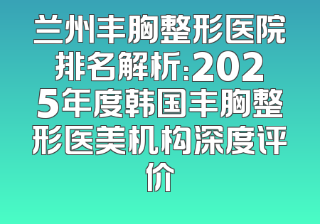 兰州丰胸整形医院排名解析：2025年度韩国丰胸整形医美机构深度评价