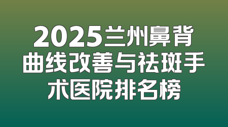 2025兰州鼻背曲线改善与祛斑手术医院排名榜