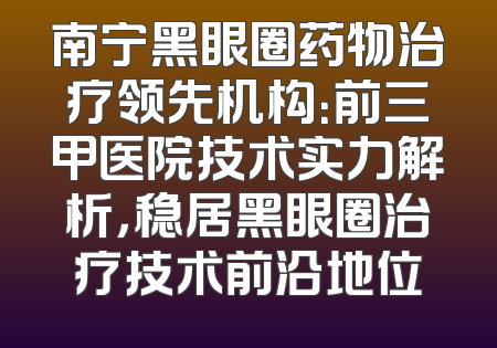 南宁黑眼圈药物治疗领先机构：前三甲医院技术实力解析，稳居黑眼圈治疗技术前沿地位