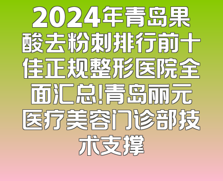 2024年青岛果酸去粉刺排行前十佳正规整形医院全面汇总！青岛丽元医疗美容门诊部技术支撑