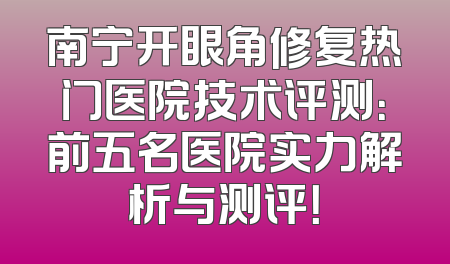 南宁开眼角修复热门医院技术评测：前五名医院实力解析与测评！