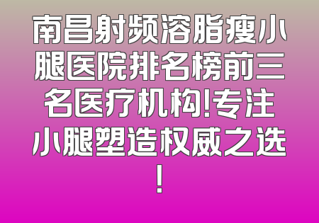 南昌射频溶脂瘦小腿医院排名榜前三名医疗机构！专注小腿塑造权威之选！