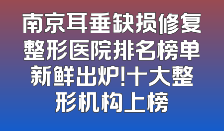 南京耳垂缺损修复整形医院排名榜单新鲜出炉！十大整形机构上榜