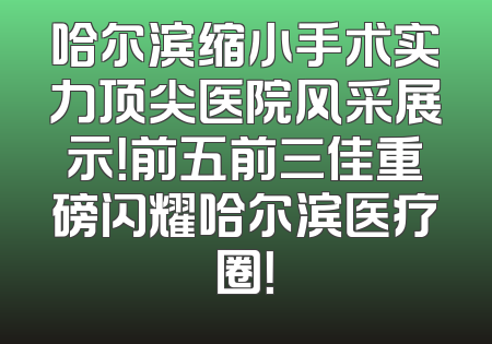 哈尔滨缩小手术实力顶尖医院风采展示！前五前三佳重磅闪耀哈尔滨医疗圈！