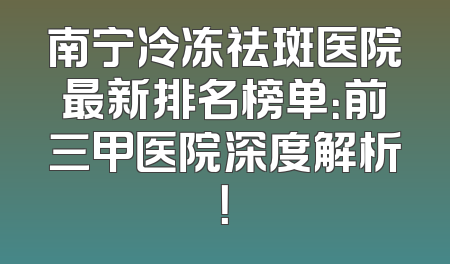 南宁冷冻祛斑医院最新排名榜单：前三甲医院深度解析！
