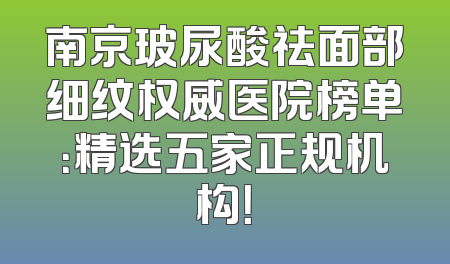 南京玻尿酸祛面部细纹权威医院榜单：精选五家正规机构！