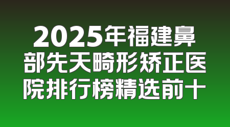 2025年福建鼻部先天畸形矫正医院排行榜精选前十