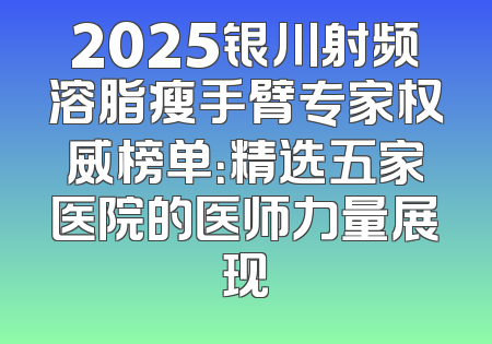 2025银川射频溶脂瘦手臂专家权威榜单：精选五家医院的医师力量展现