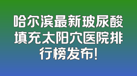 哈尔滨最新玻尿酸填充太阳穴医院排行榜发布！