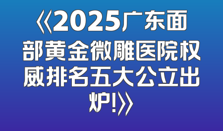 《2025广东面部黄金微雕医院权威排名五大公立出炉！》