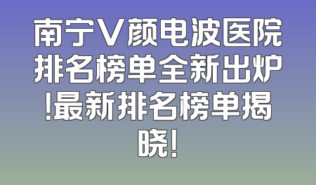 南宁V颜电波医院排名榜单全新出炉！最新排名榜单揭晓！