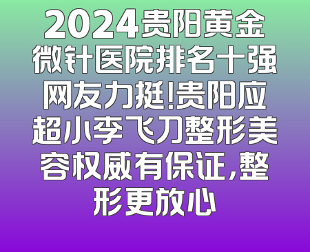 2024贵阳黄金微针医院排名十强网友力挺！贵阳应超小李飞刀整形美容权威有保证，整形更放心