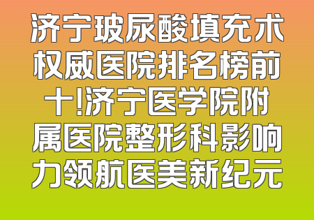 济宁玻尿酸填充术权威医院排名榜前十！济宁医学院附属医院整形科影响力领航医美新纪元