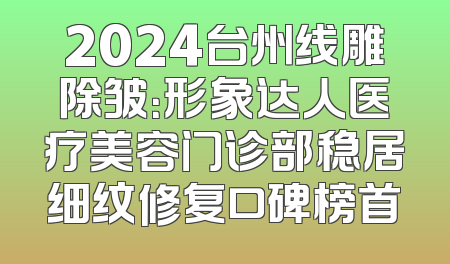2024台州线雕除皱：形象达人医疗美容门诊部稳居细纹修复口碑榜首