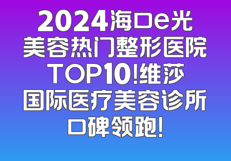 2024海口e光美容热门整形医院TOP10！维莎国际医疗美容诊所口碑领跑！