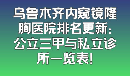 乌鲁木齐内窥镜隆胸医院排名更新：公立三甲与私立诊所一览表！
