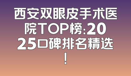 西安双眼皮手术医院TOP榜：2025口碑排名精选！