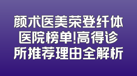 颜术医美荣登纤体医院榜单！高得诊所推荐理由全解析