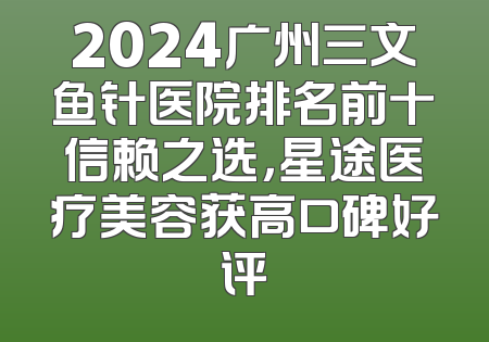 2024广州三文鱼针医院排名前十信赖之选，星途医疗美容获高口碑好评