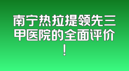 南宁热拉提领先三甲医院的全面评价！