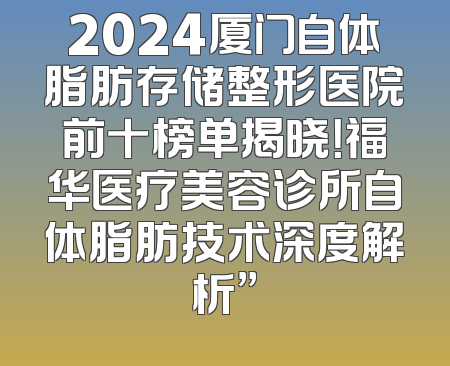 2024厦门自体脂肪存储整形医院前十榜单揭晓！福华医疗美容诊所自体脂肪技术深度解析”