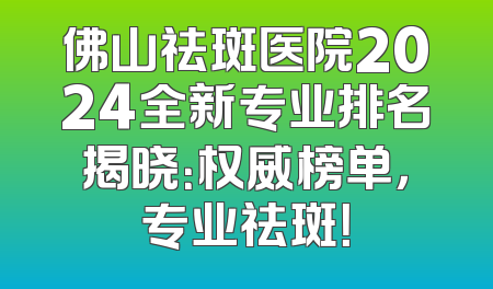 佛山祛斑医院2024全新专业排名揭晓：权威榜单，专业祛斑！