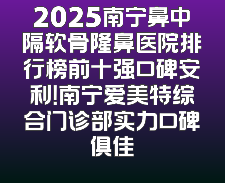 2025南宁鼻中隔软骨隆鼻医院排行榜前十强口碑安利！南宁爱美特综合门诊部实力口碑俱佳