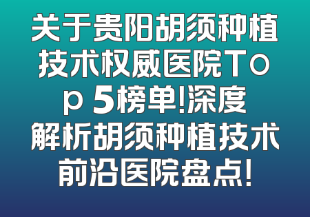 关于贵阳胡须种植技术权威医院Top 5榜单！深度解析胡须种植技术前沿医院盘点！