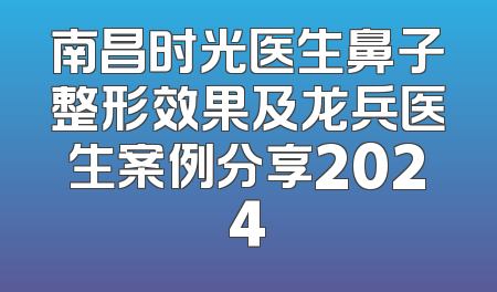 南昌时光医生鼻子整形效果及龙兵医生案例分享2024