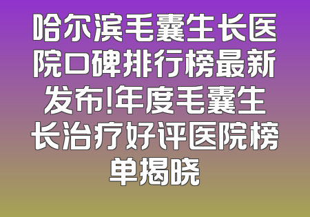 哈尔滨毛囊生长医院口碑排行榜最新发布！年度毛囊生长治疗好评医院榜单揭晓