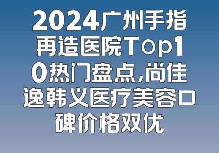 2024广州手指再造医院Top10热门盘点，尚佳逸韩义医疗美容口碑价格双优