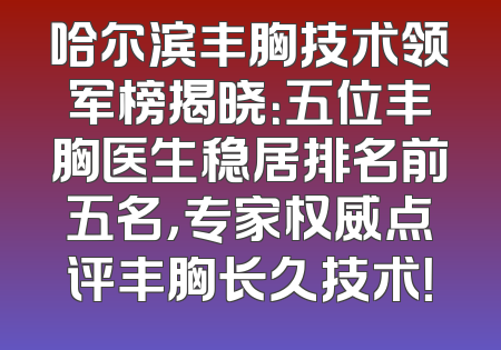 哈尔滨丰胸技术领军榜揭晓：五位丰胸医生稳居排名前五名，专家权威点评丰胸长久技术！