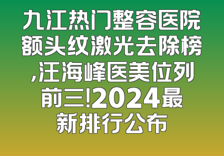 九江热门整容医院额头纹激光去除榜，汪海峰医美位列前三！2024最新排行公布