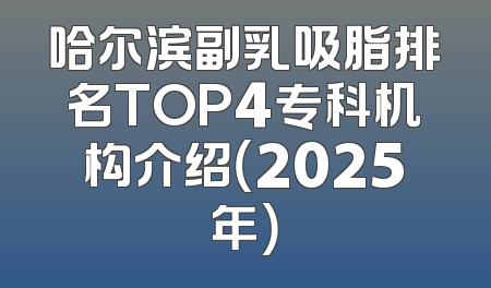 哈尔滨副乳吸脂排名TOP4专科机构介绍（2025年）