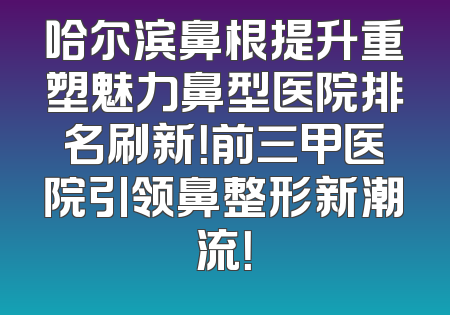 哈尔滨鼻根提升重塑魅力鼻型医院排名刷新！前三甲医院引领鼻整形新潮流！
