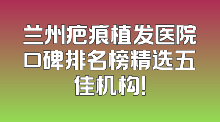 兰州疤痕植发医院口碑排名榜精选五佳机构！