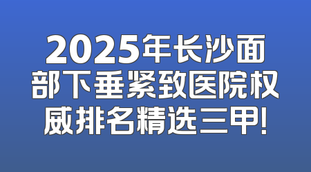 2025年长沙面部下垂紧致医院权威排名精选三甲！