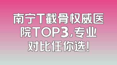南宁T截骨权威医院TOP3，专业对比任你选！